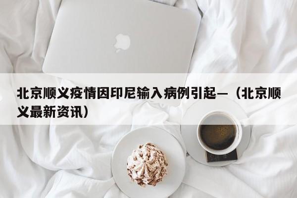 北京顺义疫情因印尼输入病例引起—（北京顺义最新资讯）