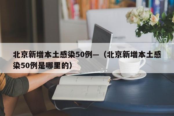 北京新增本土感染50例—（北京新增本土感染50例是哪里的）