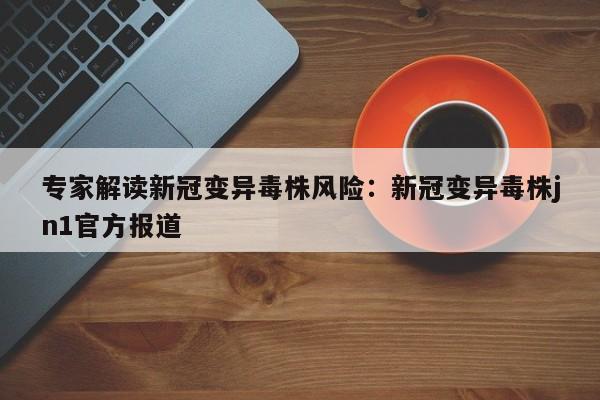 专家解读新冠变异毒株风险：新冠变异毒株jn1官方报道