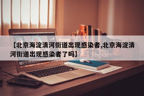 【北京海淀清河街道出现感染者,北京海淀清河街道出现感染者了吗】