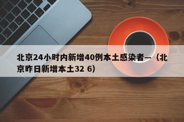 北京24小时内新增40例本土感染者—（北京昨日新增本土32 6）