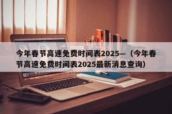 今年春节高速免费时间表2025—（今年春节高速免费时间表2025最新消息查询）