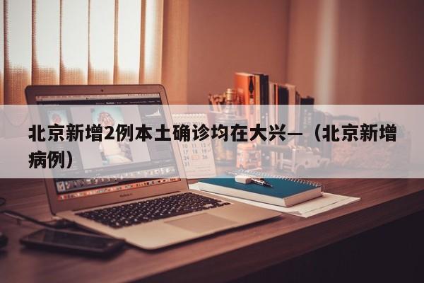 北京新增2例本土确诊均在大兴—（北京新增病例）