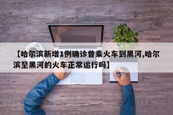 【哈尔滨新增1例确诊曾乘火车到黑河,哈尔滨至黑河的火车正常运行吗】