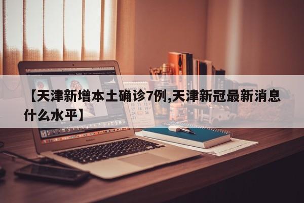 【天津新增本土确诊7例,天津新冠最新消息什么水平】