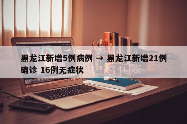黑龙江新增5例病例 → 黑龙江新增21例确诊 16例无症状