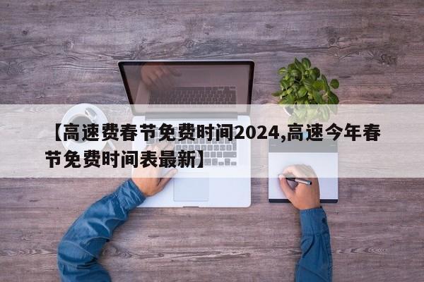 【高速费春节免费时间2024,高速今年春节免费时间表最新】