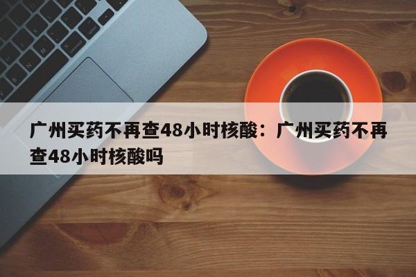 广州买药不再查48小时核酸：广州买药不再查48小时核酸吗