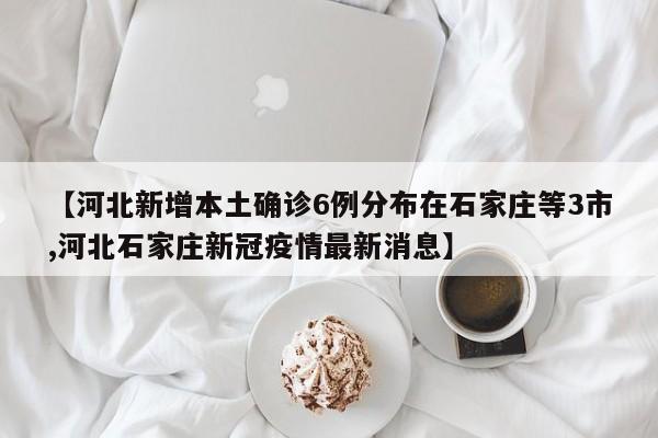 【河北新增本土确诊6例分布在石家庄等3市,河北石家庄新冠疫情最新消息】