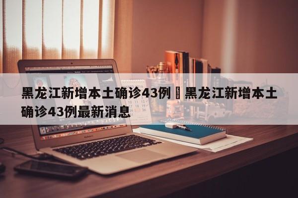 黑龙江新增本土确诊43例›黑龙江新增本土确诊43例最新消息