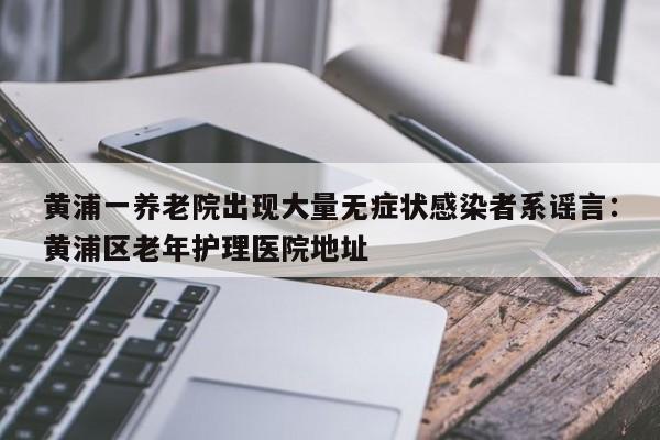 黄浦一养老院出现大量无症状感染者系谣言：黄浦区老年护理医院地址