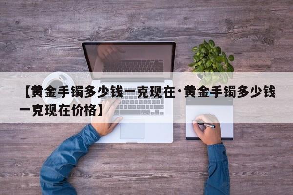 【黄金手镯多少钱一克现在·黄金手镯多少钱一克现在价格】