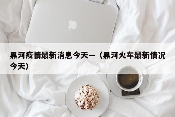 黑河疫情最新消息今天—（黑河火车最新情况今天）