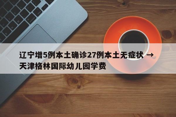 辽宁增5例本土确诊27例本土无症状 → 天津格林国际幼儿园学费