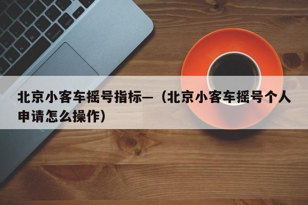 北京小客车摇号指标—（北京小客车摇号个人申请怎么操作）