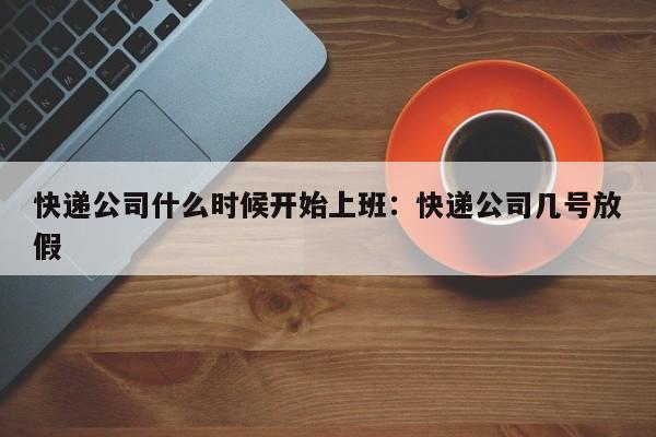 快递公司什么时候开始上班：快递公司几号放假