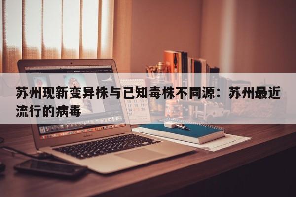 苏州现新变异株与已知毒株不同源：苏州最近流行的病毒