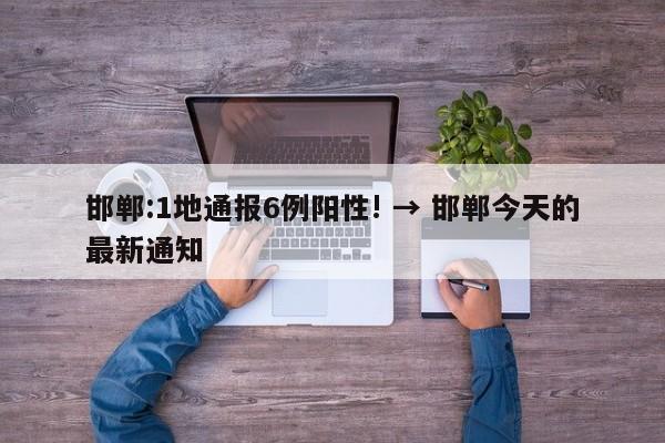 邯郸:1地通报6例阳性! → 邯郸今天的最新通知