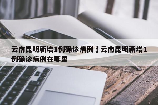 云南昆明新增1例确诊病例›云南昆明新增1例确诊病例在哪里