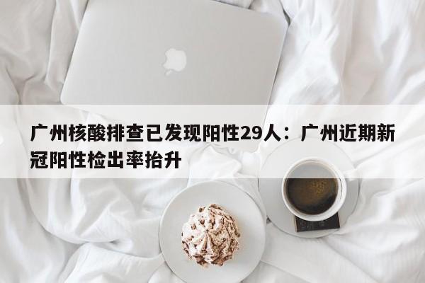 广州核酸排查已发现阳性29人：广州近期新冠阳性检出率抬升