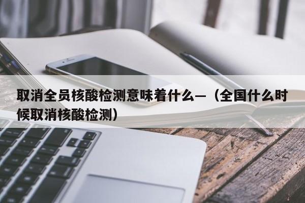 取消全员核酸检测意味着什么—（全国什么时候取消核酸检测）