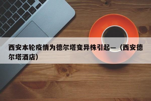 西安本轮疫情为德尔塔变异株引起—（西安德尔塔酒店）