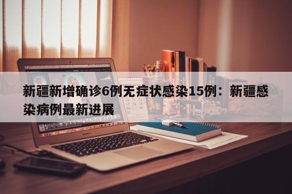 新疆新增确诊6例无症状感染15例：新疆感染病例最新进展