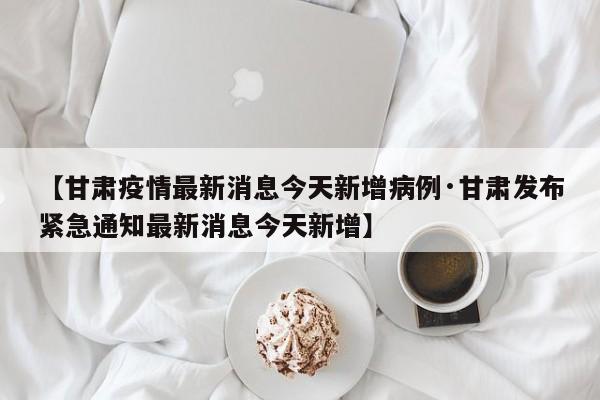 【甘肃疫情最新消息今天新增病例·甘肃发布紧急通知最新消息今天新增】