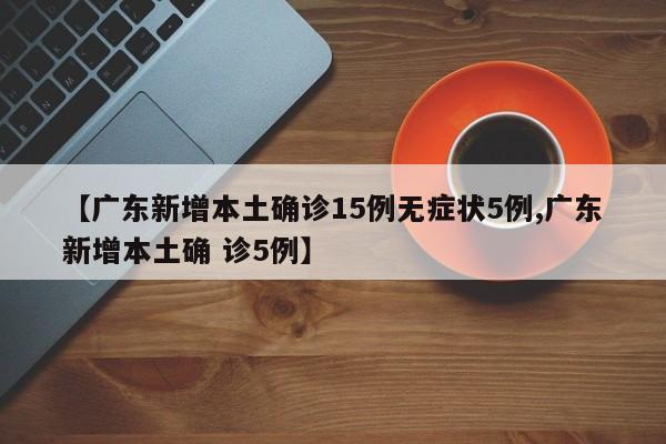 【广东新增本土确诊15例无症状5例,广东新增本土确 诊5例】