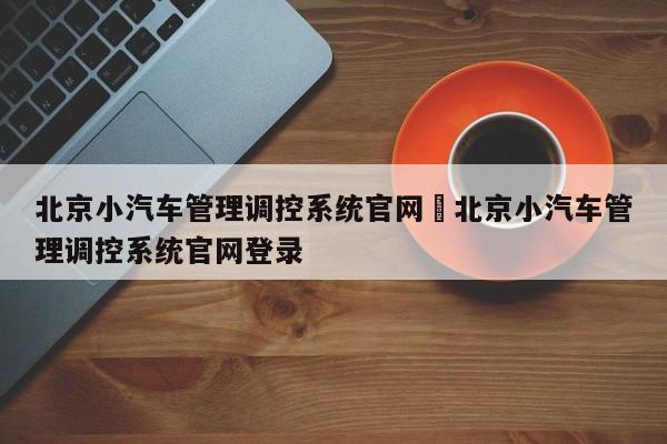 北京小汽车管理调控系统官网›北京小汽车管理调控系统官网登录