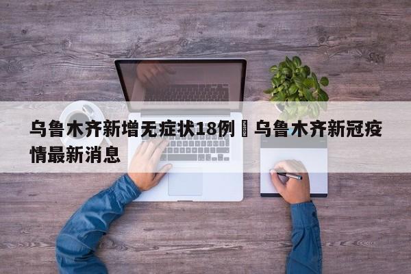 乌鲁木齐新增无症状18例›乌鲁木齐新冠疫情最新消息