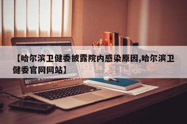 【哈尔滨卫健委披露院内感染原因,哈尔滨卫健委官网网站】