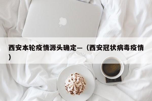 西安本轮疫情源头确定—（西安冠状病毒疫情）