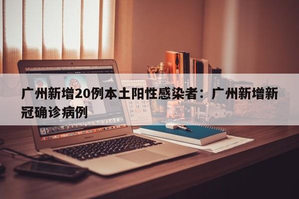 广州新增20例本土阳性感染者：广州新增新冠确诊病例