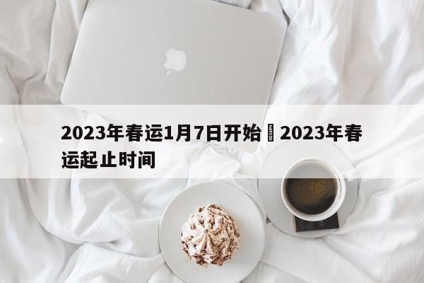 2023年春运1月7日开始›2023年春运起止时间