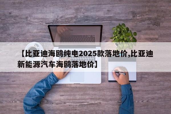 【比亚迪海鸥纯电2025款落地价,比亚迪新能源汽车海鸥落地价】