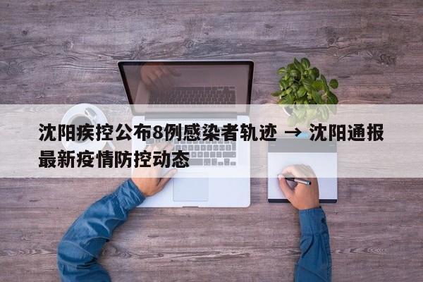 沈阳疾控公布8例感染者轨迹 → 沈阳通报最新疫情防控动态