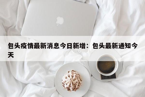 包头疫情最新消息今日新增：包头最新通知今天