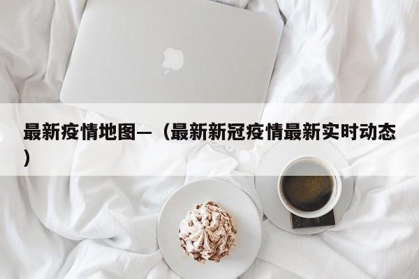 最新疫情地图—（最新新冠疫情最新实时动态）