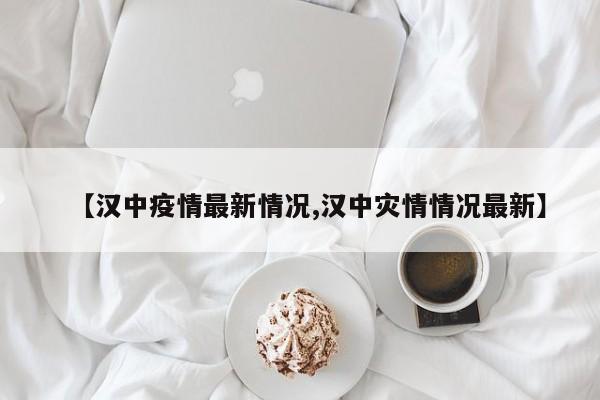 【汉中疫情最新情况,汉中灾情情况最新】