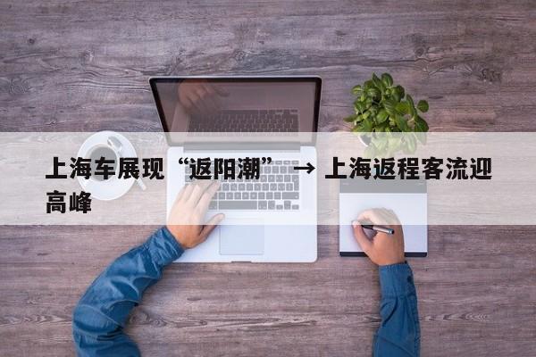 上海车展现“返阳潮” → 上海返程客流迎高峰