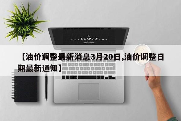【油价调整最新消息3月20日,油价调整日期最新通知】