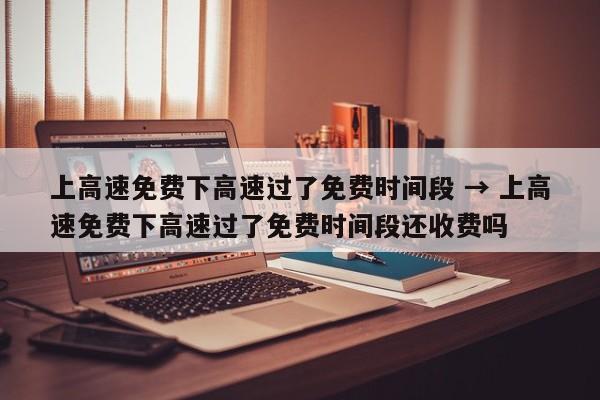 上高速免费下高速过了免费时间段 → 上高速免费下高速过了免费时间段还收费吗