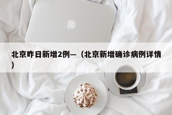 北京昨日新增2例—（北京新增确诊病例详情）