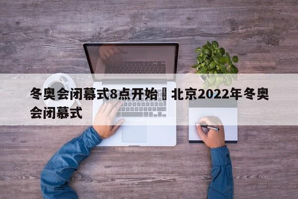 冬奥会闭幕式8点开始›北京2022年冬奥会闭慕式