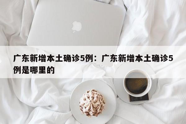 广东新增本土确诊5例：广东新增本土确诊5例是哪里的