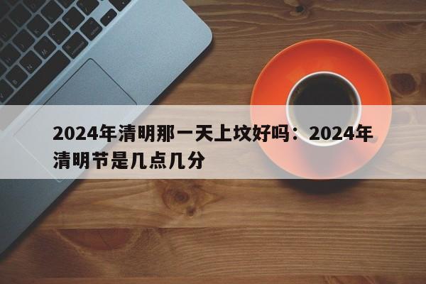 2024年清明那一天上坟好吗：2024年清明节是几点几分