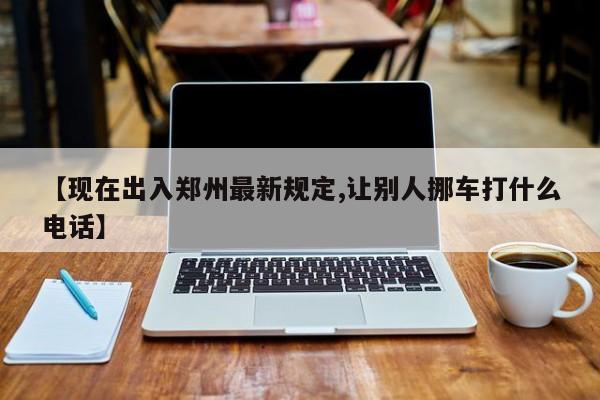 【现在出入郑州最新规定,让别人挪车打什么电话】