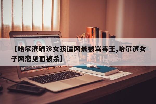 【哈尔滨确诊女孩遭网暴被骂毒王,哈尔滨女子网恋见面被杀】