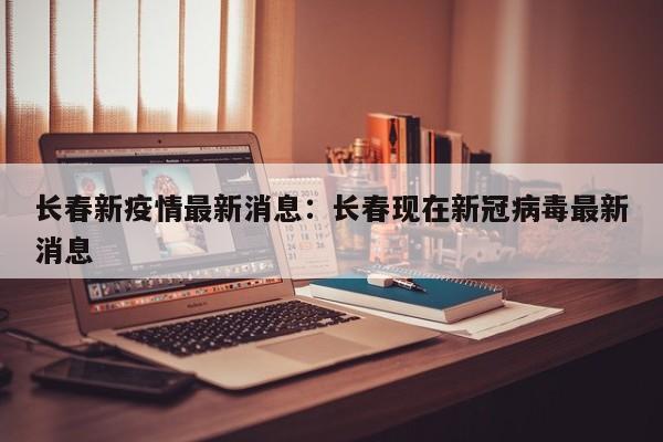 长春新疫情最新消息：长春现在新冠病毒最新消息